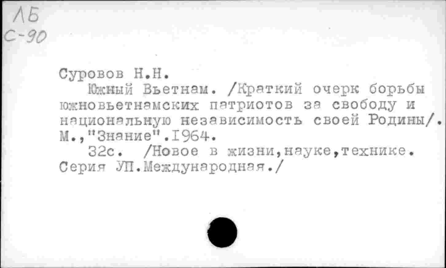 ﻿ЛБ
С- 90
Суровов Н.Н.
Южный Вьетнам. /Краткий очерк борьбы южновьетнамских патриотов за свободу и национальную независимость своей Родины/. М.,“Знание”.1964.
32с. /Новое в жизни,науке,технике. Серия УП.Международная./